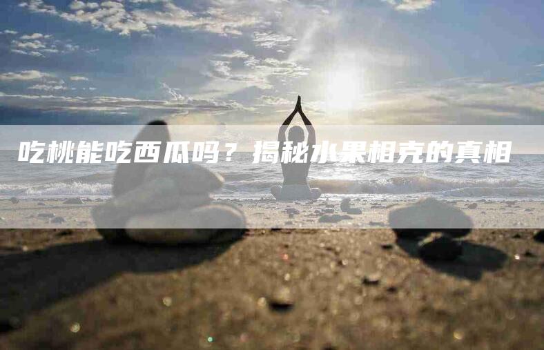 吃桃能吃西瓜吗？揭秘水果相克的真相-家政服务网