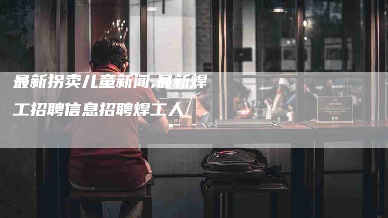 最新拐卖儿童新闻,最新焊工招聘信息招聘焊工人-家政服务网