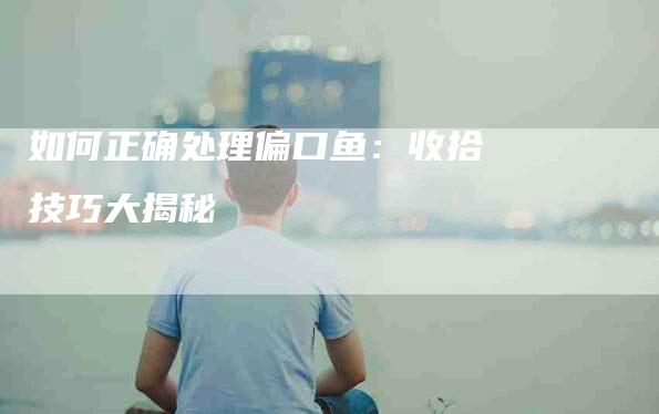 如何正确处理偏口鱼：收拾技巧大揭秘-家政服务网