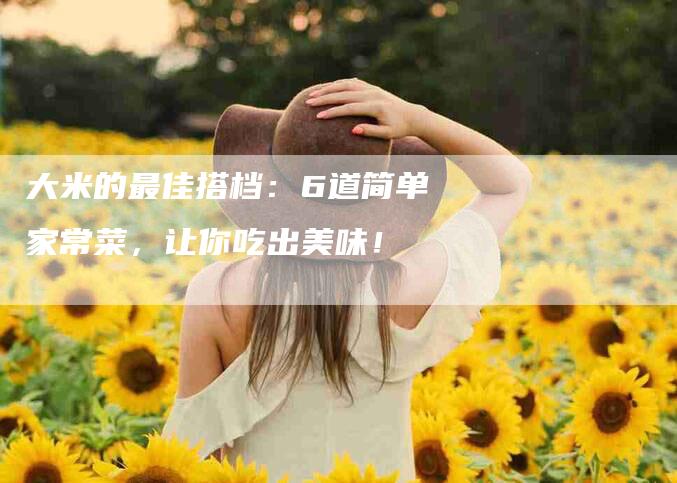 大米的最佳搭档：6道简单家常菜，让你吃出美味！-家政服务网