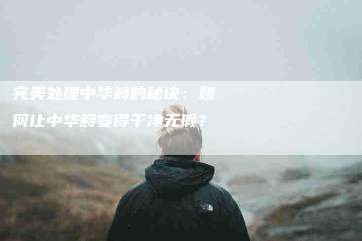 完美处理中华鲟的秘诀：如何让中华鲟变得干净无瑕？-家政服务网
