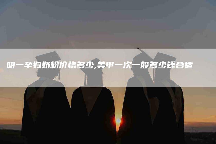 明一孕妇奶粉价格多少,美甲一次一般多少钱合适-家政服务网