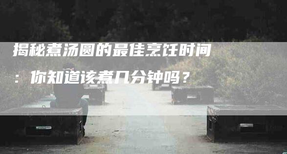 揭秘煮汤圆的最佳烹饪时间：你知道该煮几分钟吗？-家政服务网