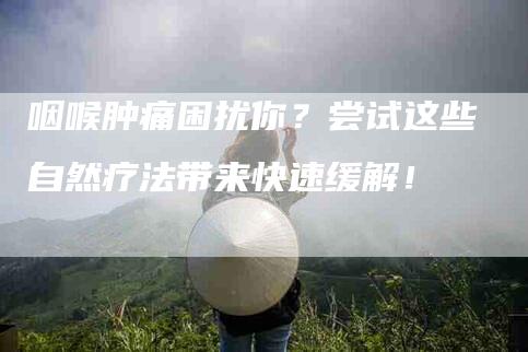 咽喉肿痛困扰你？尝试这些自然疗法带来快速缓解！-家政服务网