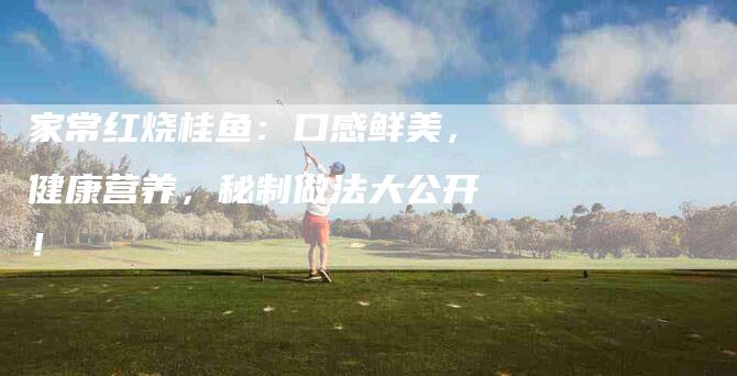 家常红烧桂鱼：口感鲜美，健康营养，秘制做法大公开！-家政服务网