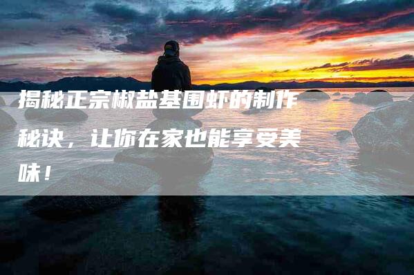揭秘正宗椒盐基围虾的制作秘诀，让你在家也能享受美味！-家政服务网