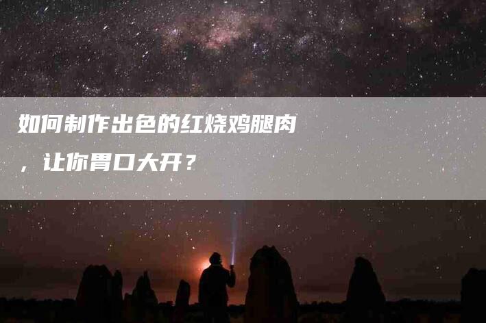 如何制作出色的红烧鸡腿肉，让你胃口大开？-家政服务网