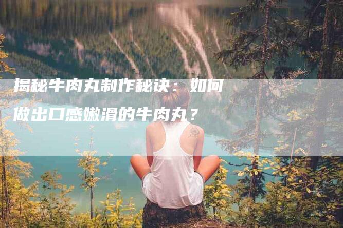 揭秘牛肉丸制作秘诀：如何做出口感嫩滑的牛肉丸？-家政服务网