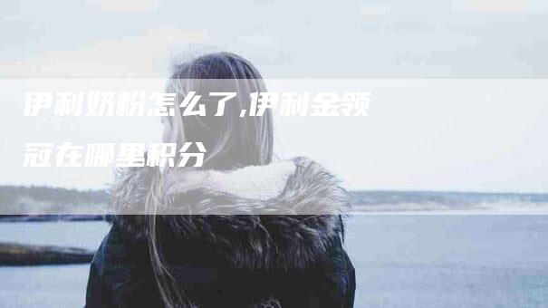 伊利奶粉怎么了,伊利金领冠在哪里积分-家政服务网