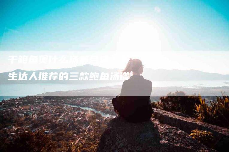 干鲍鱼煲什么汤最合适？养生达人推荐的三款鲍鱼汤谱