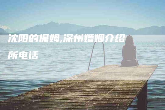 沈阳的保姆,深州婚姻介绍所电话-家政服务网