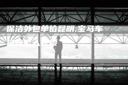 保洁外包单位昆明,宝马车拖拽老人视频