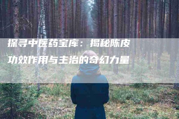 探寻中医药宝库：揭秘陈皮功效作用与主治的奇幻力量-家政服务网