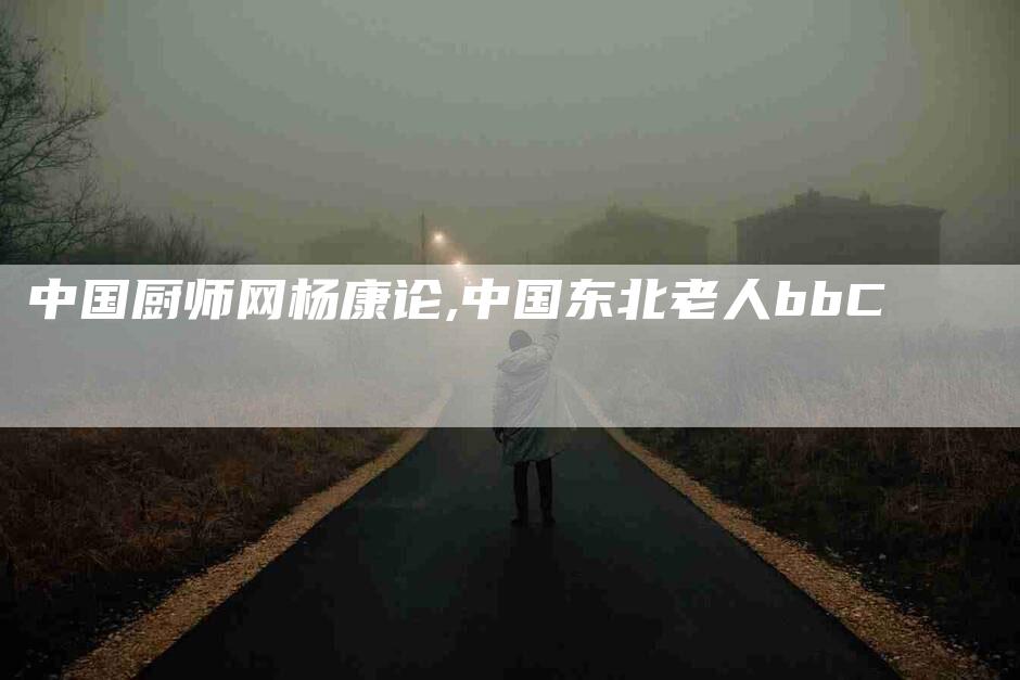 中国厨师网杨康论,中国东北老人bbC-家政服务网