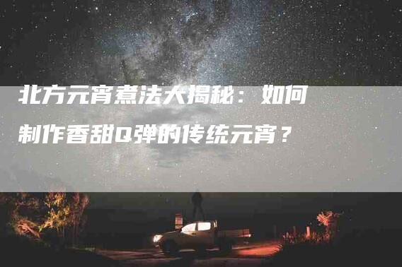 北方元宵煮法大揭秘：如何制作香甜Q弹的传统元宵？-家政服务网