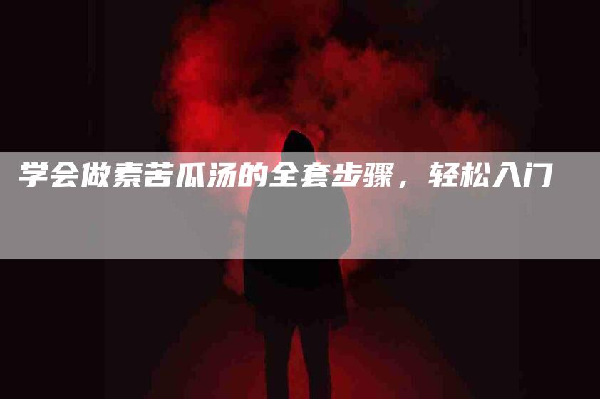 学会做素苦瓜汤的全套步骤，轻松入门-家政服务网