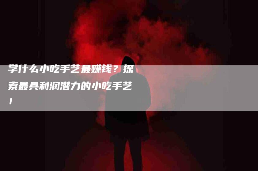 学什么小吃手艺最赚钱？探索最具利润潜力的小吃手艺！-家政服务网