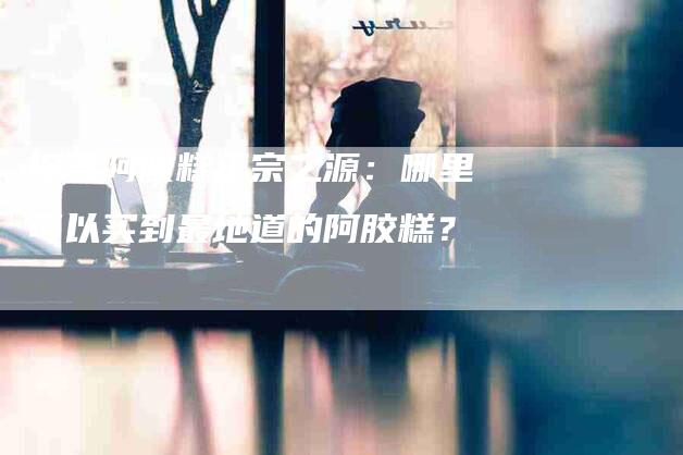 探寻阿胶糕正宗之源：哪里可以买到最地道的阿胶糕？-家政服务网