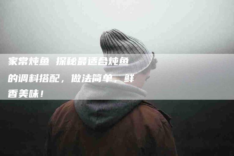 家常炖鱼 探秘最适合炖鱼的调料搭配，做法简单，鲜香美味！-家政服务网
