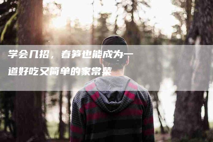 学会几招，春笋也能成为一道好吃又简单的家常菜-家政服务网