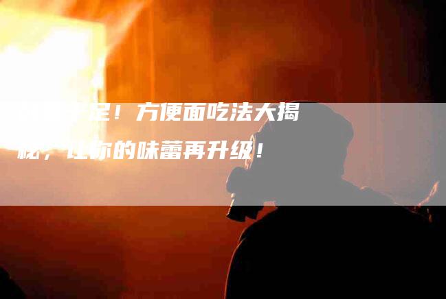 创意十足！方便面吃法大揭秘，让你的味蕾再升级！-家政服务网