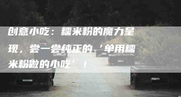 创意小吃：糯米粉的魔力呈现，尝一尝纯正的‘单用糯米粉做的小吃’！-家政服务网