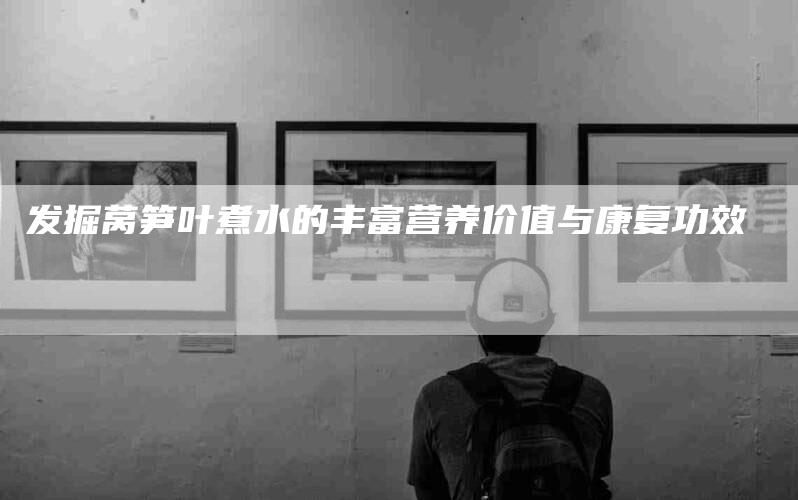 发掘莴笋叶煮水的丰富营养价值与康复功效