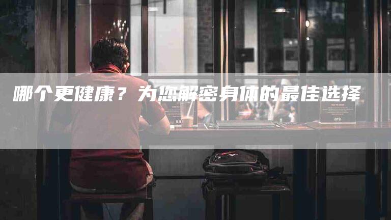 哪个更健康？为您解密身体的最佳选择-家政服务网
