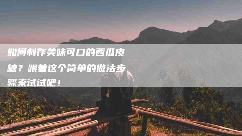 如何制作美味可口的西瓜皮糖？跟着这个简单的做法步骤来试试吧！-家政服务网