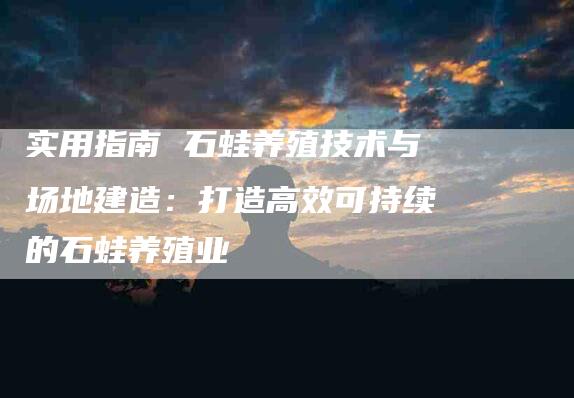 实用指南 石蛙养殖技术与场地建造：打造高效可持续的石蛙养殖业