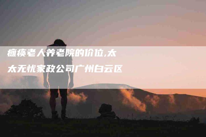 瘫痪老人养老院的价位,太太无忧家政公司广州白云区-家政服务网