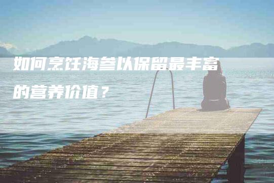 如何烹饪海参以保留最丰富的营养价值？