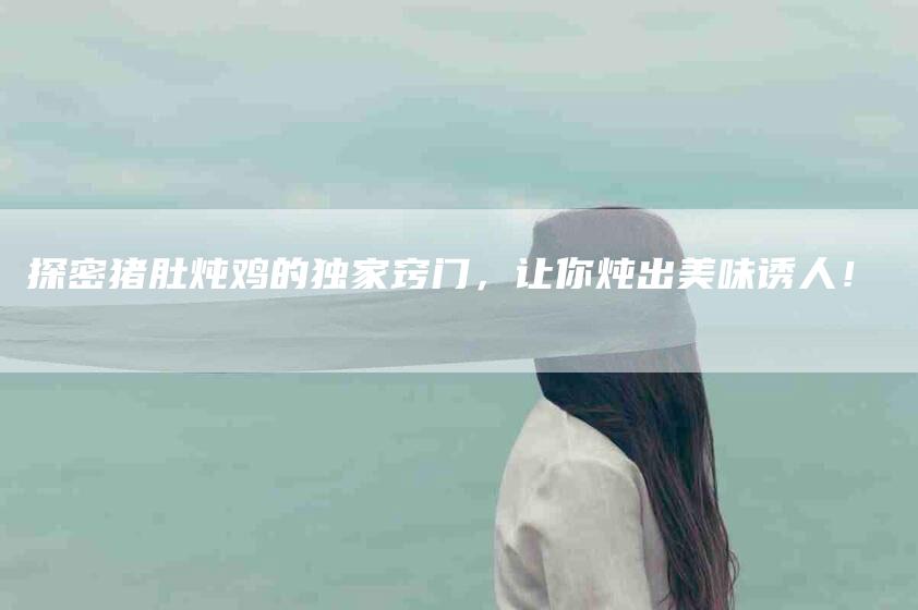 探密猪肚炖鸡的独家窍门，让你炖出美味诱人！-家政服务网