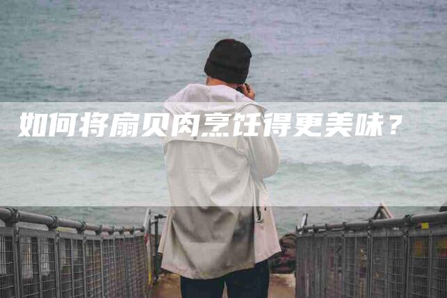 如何将扇贝肉烹饪得更美味？-家政服务网