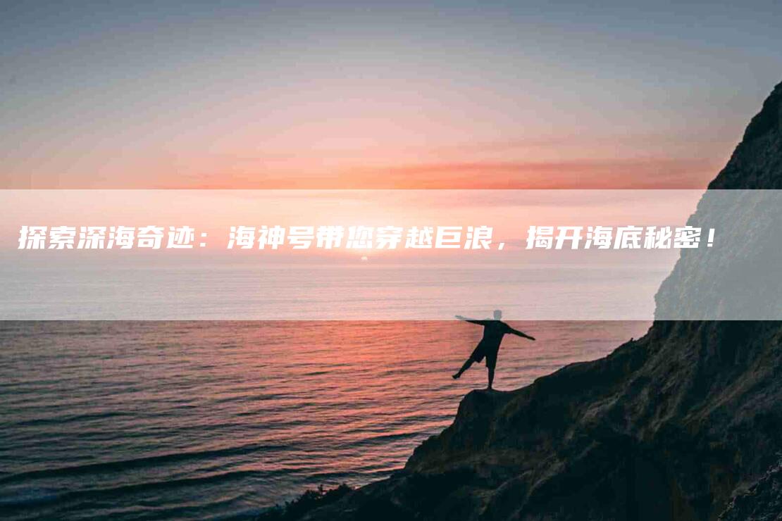 探索深海奇迹：海神号带您穿越巨浪，揭开海底秘密！-家政服务网