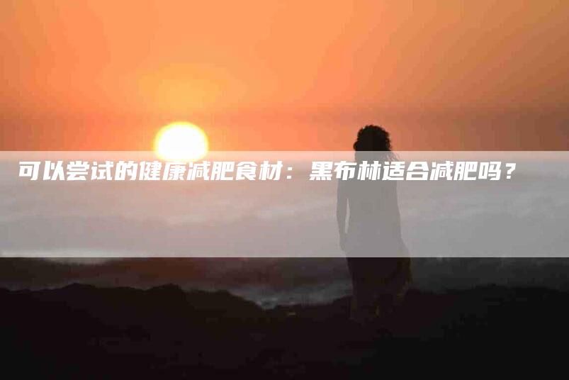 可以尝试的健康减肥食材：黑布林适合减肥吗？-家政服务网