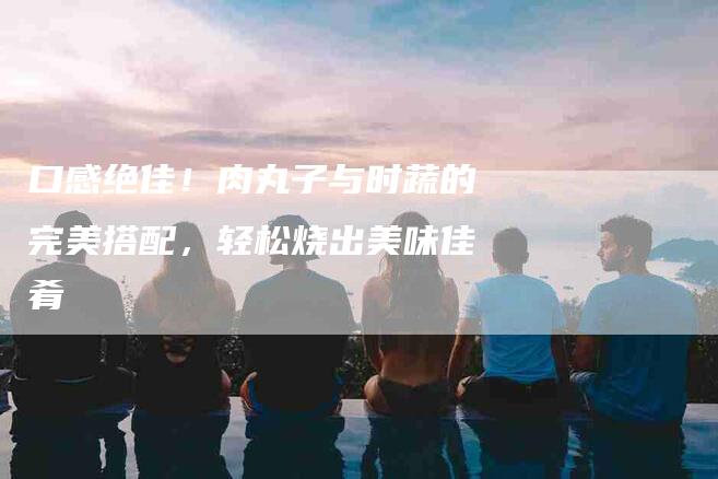 口感绝佳！肉丸子与时蔬的完美搭配，轻松烧出美味佳肴