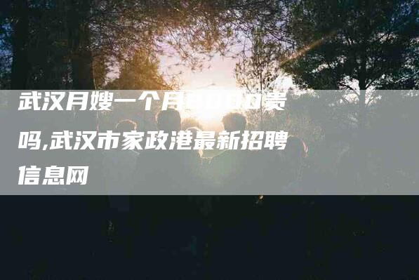 武汉月嫂一个月8000贵吗,武汉市家政港最新招聘信息网-家政服务网