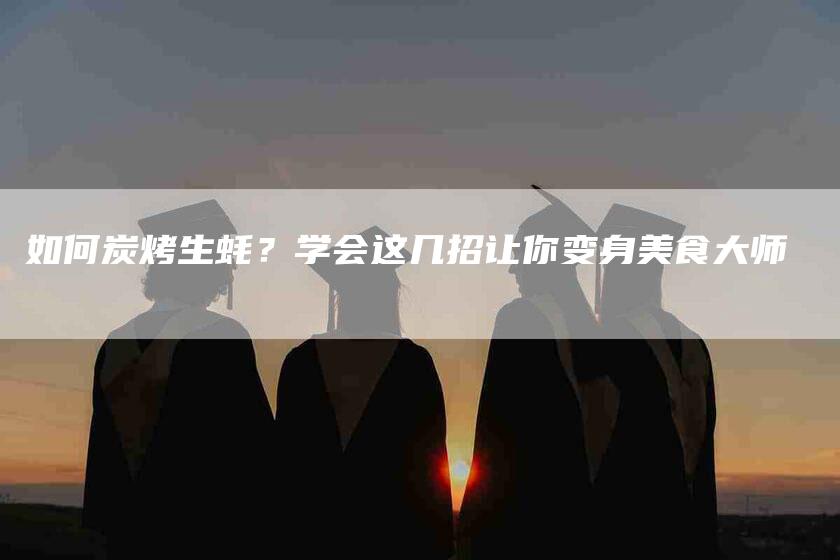 如何炭烤生蚝？学会这几招让你变身美食大师-家政服务网