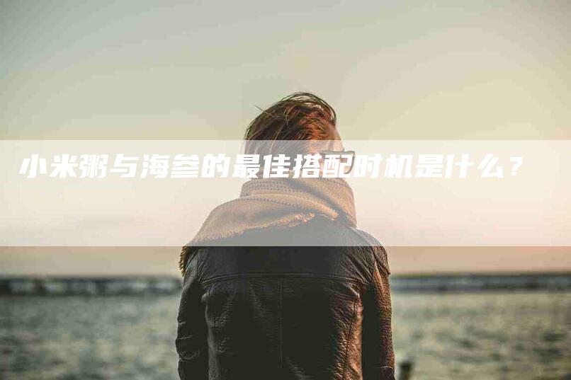 小米粥与海参的最佳搭配时机是什么？-家政服务网