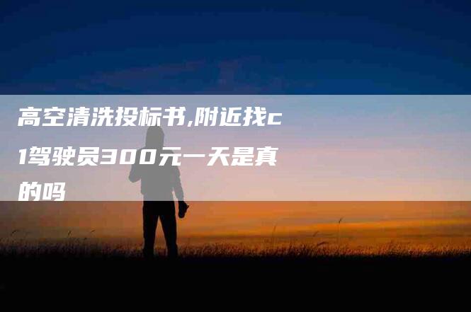 高空清洗投标书,附近找c1驾驶员300元一天是真的吗-家政服务网