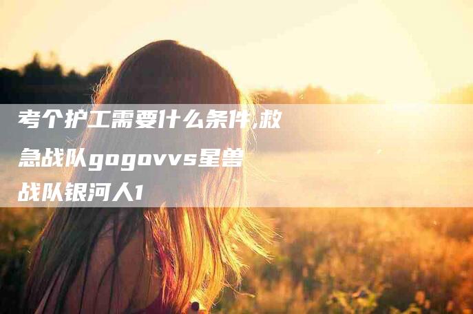 考个护工需要什么条件,救急战队gogovvs星兽战队银河人1