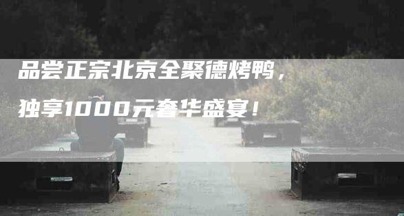 品尝正宗北京全聚德烤鸭，独享1000元奢华盛宴！