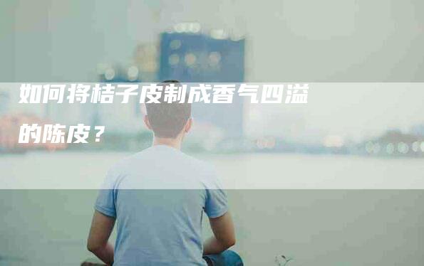 如何将桔子皮制成香气四溢的陈皮？-家政服务网