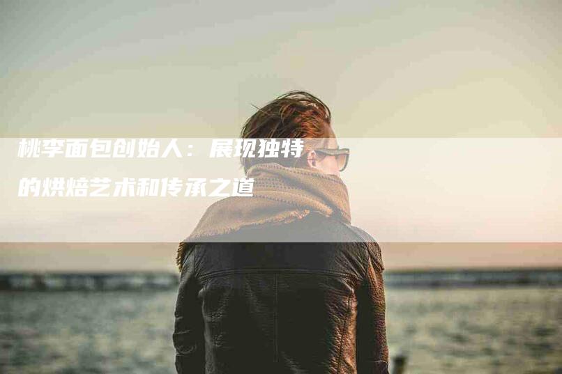 桃李面包创始人：展现独特的烘焙艺术和传承之道