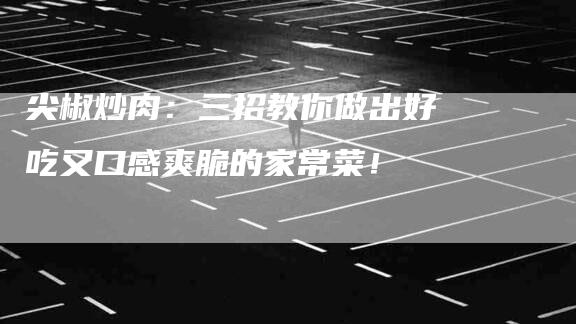 尖椒炒肉：三招教你做出好吃又口感爽脆的家常菜！