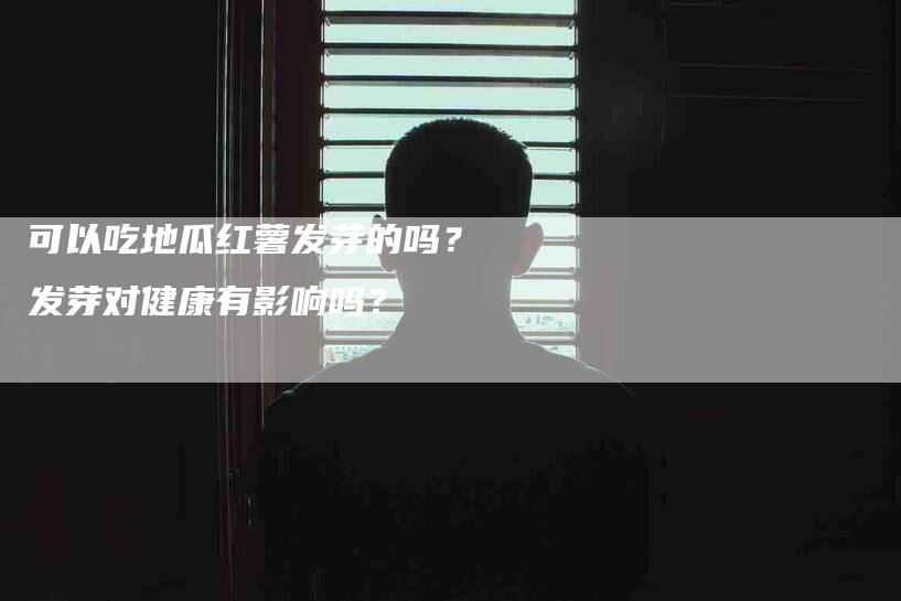 可以吃地瓜红薯发芽的吗？发芽对健康有影响吗？