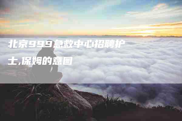 北京999急救中心招聘护士,保姆的意图-家政服务网