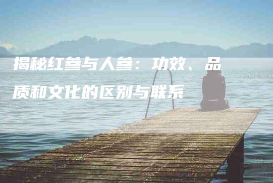 揭秘红参与人参：功效、品质和文化的区别与联系-家政服务网