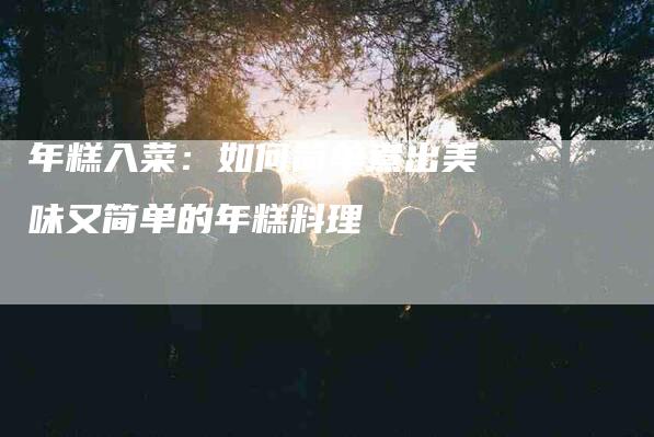 年糕入菜：如何简单煮出美味又简单的年糕料理-家政服务网